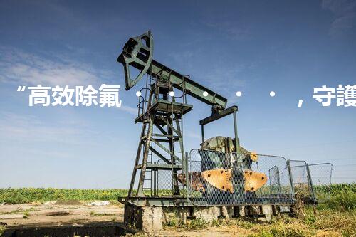 “高效除氟，守護碧水藍天——廢水中氟離子處理新篇章”